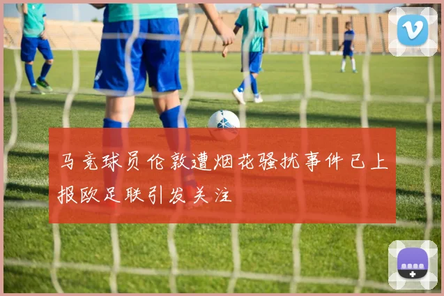 马竞球员伦敦遭烟花骚扰事件已上报欧足联引发关注