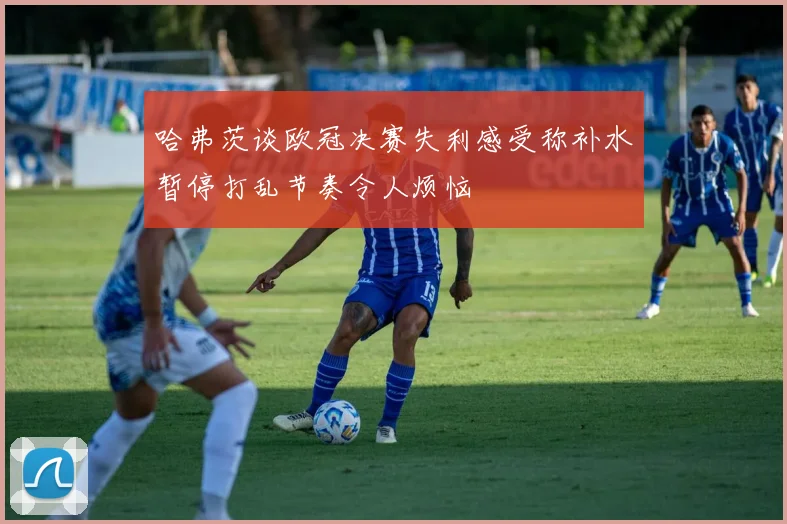 哈弗茨谈欧冠决赛失利感受称补水暂停打乱节奏令人烦恼