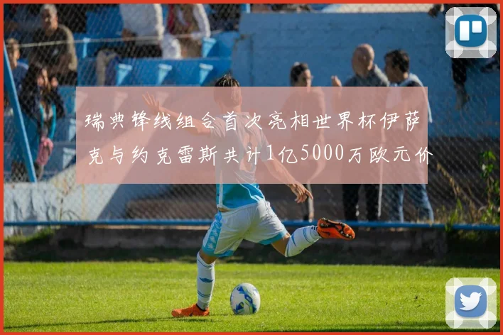 瑞典锋线组合首次亮相世界杯伊萨克与约克雷斯共计1亿5000万欧元价值