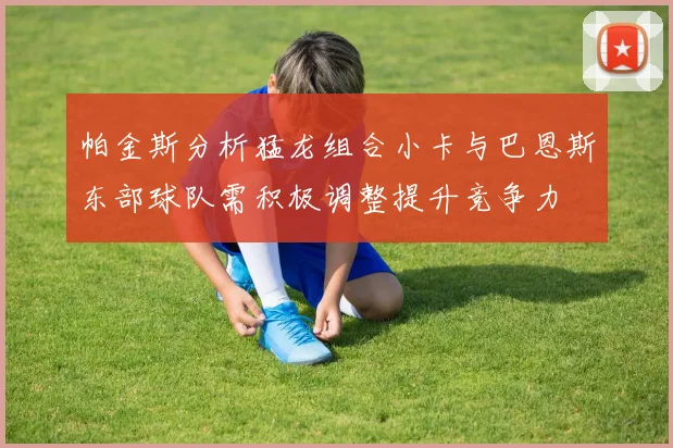 帕金斯分析猛龙组合小卡与巴恩斯东部球队需积极调整提升竞争力