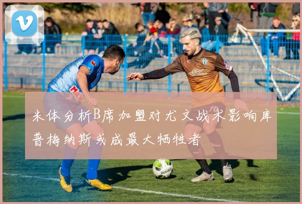 米体分析B席加盟对尤文战术影响库普梅纳斯或成最大牺牲者