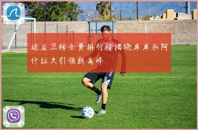 边后卫转会费排行榜揭晓库库和阿什拉夫引领新高峰