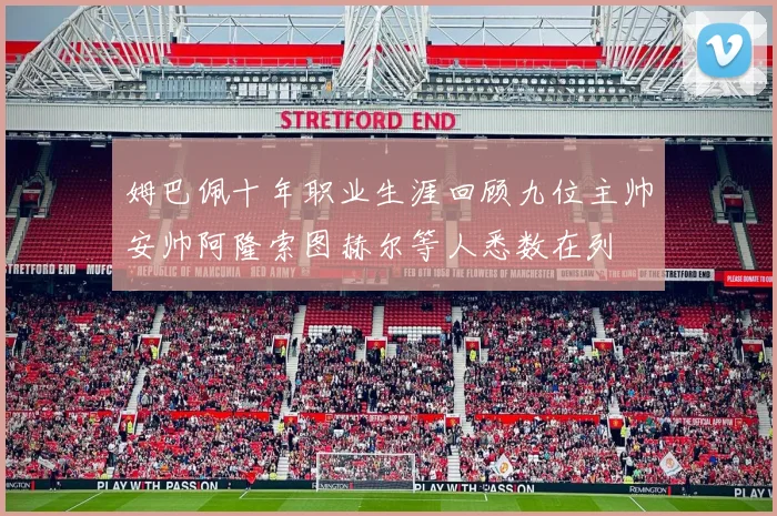 姆巴佩十年职业生涯回顾九位主帅安帅阿隆索图赫尔等人悉数在列