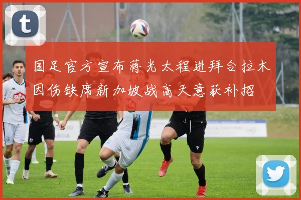 国足官方宣布蒋光太程进拜合拉木因伤缺席新加坡战高天意获补招