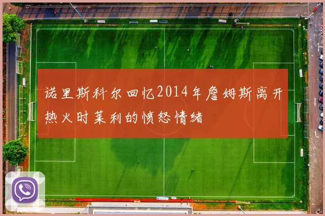 诺里斯科尔回忆2014年詹姆斯离开热火时莱利的愤怒情绪
