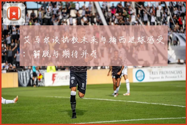 艾马尔谈执教未来与梅西进球感受：解脱与期待并存