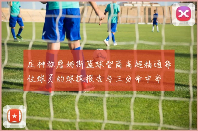 庄神称詹姆斯篮球智商高超精通每位球员的球探报告与三分命中率