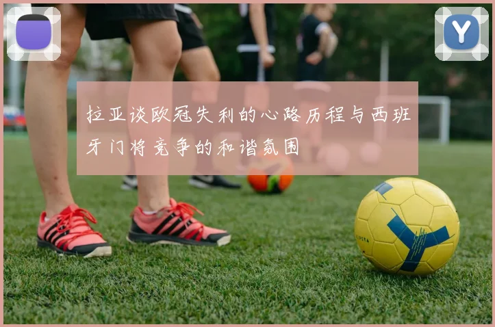 拉亚谈欧冠失利的心路历程与西班牙门将竞争的和谐氛围