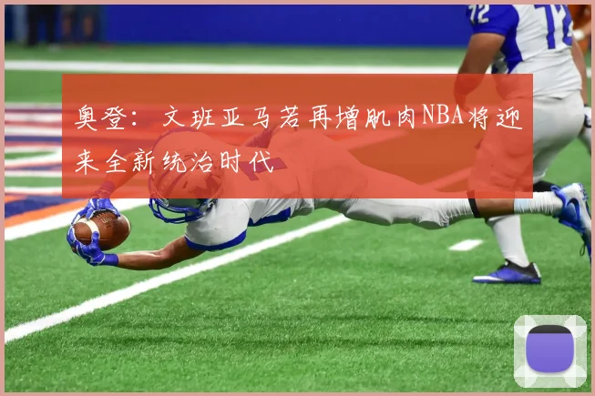 奥登：文班亚马若再增肌肉NBA将迎来全新统治时代
